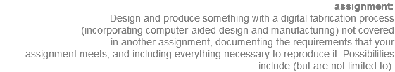  assignment: Design and produce something with a digital fabrication process (incorporating computer-aided design and manufacturing) not covered in another assignment, documenting the requirements that your assignment meets, and including everything necessary to reproduce it. Possibilities include (but are not limited to):