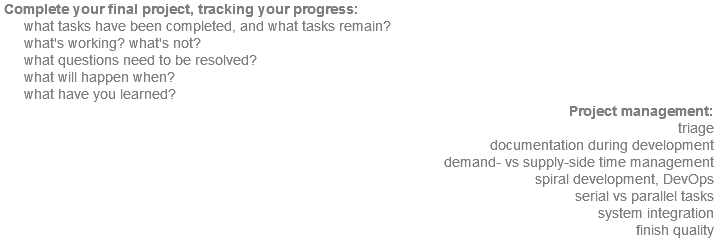  Complete your final project, tracking your progress: what tasks have been completed, and what tasks remain? what's working? what's not? what questions need to be resolved? what will happen when? what have you learned? Project management: triage documentation during development demand- vs supply-side time management spiral development, DevOps serial vs parallel tasks system integration finish quality