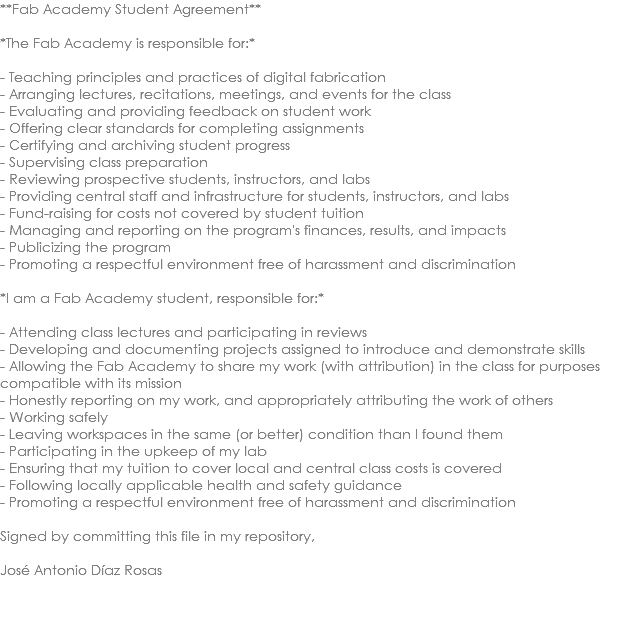 **Fab Academy Student Agreement** *The Fab Academy is responsible for:* - Teaching principles and practices of digital fabrication - Arranging lectures, recitations, meetings, and events for the class - Evaluating and providing feedback on student work - Offering clear standards for completing assignments - Certifying and archiving student progress - Supervising class preparation - Reviewing prospective students, instructors, and labs - Providing central staff and infrastructure for students, instructors, and labs - Fund-raising for costs not covered by student tuition - Managing and reporting on the program's finances, results, and impacts - Publicizing the program - Promoting a respectful environment free of harassment and discrimination *I am a Fab Academy student, responsible for:* - Attending class lectures and participating in reviews - Developing and documenting projects assigned to introduce and demonstrate skills - Allowing the Fab Academy to share my work (with attribution) in the class for purposes compatible with its mission - Honestly reporting on my work, and appropriately attributing the work of others - Working safely - Leaving workspaces in the same (or better) condition than I found them - Participating in the upkeep of my lab - Ensuring that my tuition to cover local and central class costs is covered - Following locally applicable health and safety guidance - Promoting a respectful environment free of harassment and discrimination Signed by committing this file in my repository, José Antonio Díaz Rosas 