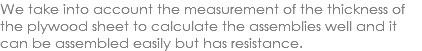 We take into account the measurement of the thickness of the plywood sheet to calculate the assemblies well and it can be assembled easily but has resistance.