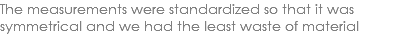 The measurements were standardized so that it was symmetrical and we had the least waste of material