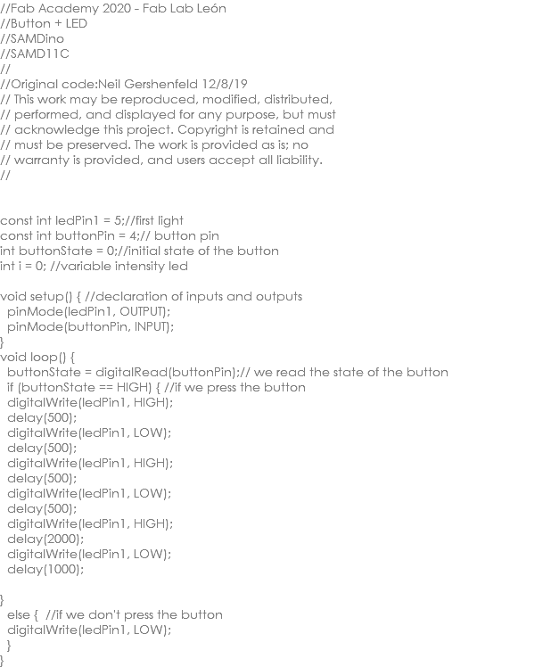 //Fab Academy 2020 - Fab Lab León //Button + LED //SAMDino //SAMD11C // //Original code:Neil Gershenfeld 12/8/19 // This work may be reproduced, modified, distributed, // performed, and displayed for any purpose, but must // acknowledge this project. Copyright is retained and // must be preserved. The work is provided as is; no // warranty is provided, and users accept all liability. // const int ledPin1 = 5;//first light const int buttonPin = 4;// button pin int buttonState = 0;//initial state of the button int i = 0; //variable intensity led void setup() { //declaration of inputs and outputs pinMode(ledPin1, OUTPUT); pinMode(buttonPin, INPUT); } void loop() { buttonState = digitalRead(buttonPin);// we read the state of the button if (buttonState == HIGH) { //if we press the button digitalWrite(ledPin1, HIGH); delay(500); digitalWrite(ledPin1, LOW); delay(500); digitalWrite(ledPin1, HIGH); delay(500); digitalWrite(ledPin1, LOW); delay(500); digitalWrite(ledPin1, HIGH); delay(2000); digitalWrite(ledPin1, LOW); delay(1000); } else { //if we don't press the button digitalWrite(ledPin1, LOW); } }