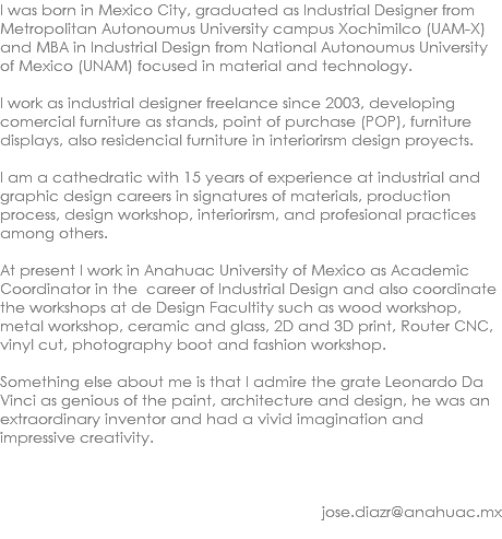 I was born in Mexico City, graduated as Industrial Designer from Metropolitan Autonoumus University campus Xochimilco (UAM-X) and MBA in Industrial Design from National Autonoumus University of Mexico (UNAM) focused in material and technology. I work as industrial designer freelance since 2003, developing comercial furniture as stands, point of purchase (POP), furniture displays, also residencial furniture in interiorirsm design proyects. I am a cathedratic with 15 years of experience at industrial and graphic design careers in signatures of materials, production process, design workshop, interiorirsm, and profesional practices among others. At present I work in Anahuac University of Mexico as Academic Coordinator in the career of Industrial Design and also coordinate the workshops at de Design Facultity such as wood workshop, metal workshop, ceramic and glass, 2D and 3D print, Router CNC, vinyl cut, photography boot and fashion workshop. Something else about me is that I admire the grate Leonardo Da Vinci as genious of the paint, architecture and design, he was an extraordinary inventor and had a vivid imagination and impressive creativity. jose.diazr@anahuac.mx 