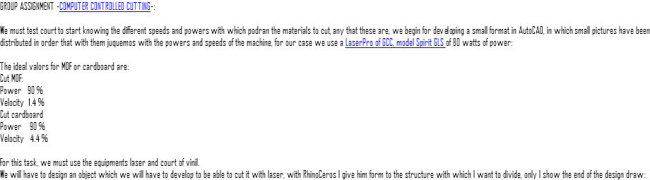GROUP ASSIGNMENT -COMPUTER CONTROLLED CUTTING-: We must test court to start knowing the different speeds and powers with which podran the materials to cut, any that these are, we begin for developing a small format in AutoCAD, in which small pictures have been distributed in order that with them juquemos with the powers and speeds of the machine, for our case we use a LaserPro of GCC, model Spirit GLS of 80 watts of power: The ideal valors for MDF or cardboard are: Cut MDF: Power 90 % Velocity 1.4 % Cut cardboard Power 90 % Velocity 4.4 % For this task, we must use the equipments laser and court of vinil. We will have to design an object which we will have to develop to be able to cut it with laser, with RhinoCeros I give him form to the structure with which I want to divide, only I show the end of the design draw: